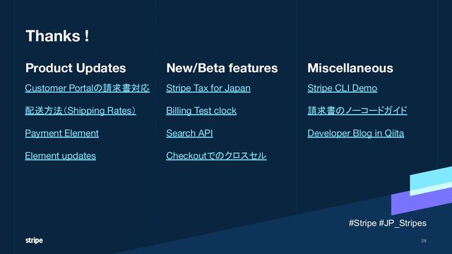 Stripe CLI Demo
請求書のノーコードガイド
Developer Blog in Qiita
Customer Portalの請求書対応
配送方法（Shipping Rates）
Payment Element
Element updates
Stripe Tax for Japan
Billing Test clock
Search API
Checkoutでのクロスセル
Thanks !
Miscellaneous
New/Beta features
Product Updates
28
#Stripe #JP_Stripes
