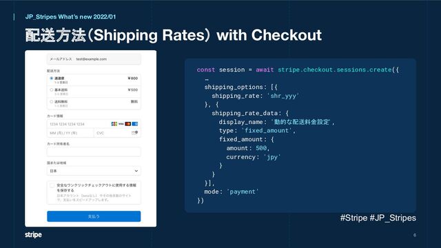 配送方法（Shipping Rates） with Checkout
6
JP_Stripes What’s new 2022/01
const session = await stripe.checkout.sessions.create({
…
shipping_options: [{
shipping_rate: 'shr_yyy'
}, {
shipping_rate_data: {
display_name: '動的な配送料金設定
',
type: 'fixed_amount',
fixed_amount: {
amount: 500,
currency: 'jpy'
}
}
}],
mode: 'payment'
})
#Stripe #JP_Stripes
