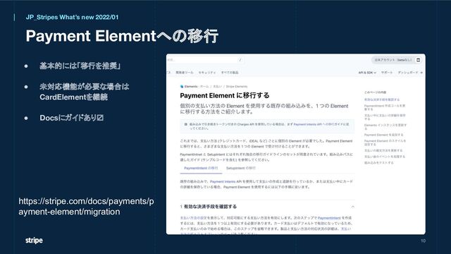 Payment Elementへの移行
● 基本的には「移行を推奨」
● 未対応機能が必要な場合は
CardElementを継続
● Docsにガイドあり〼
10
JP_Stripes What’s new 2022/01
https://stripe.com/docs/payments/p
ayment-element/migration
