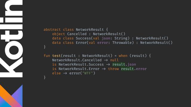 abstract class NetworkResult {
object Cancelled : NetworkResult()
data class Success(val json: String) : NetworkResult()
data class Error(val error: Throwable) : NetworkResult()
}
fun test(result : NetworkResult) = when (result) {
NetworkResult.Cancelled -> null
is NetworkResult.Success -> result.json
is NetworkResult.Error -> throw result.error
else -> error("WTF")
}
