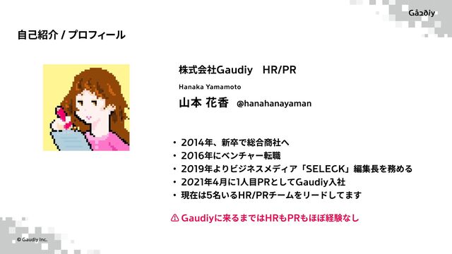 ©️ Gaudiy Inc.
自己紹介 / プロフィール
株式会社Gaudiy　HR/PR
山本 花香
r 2014年、新卒で総合商社w
r 2016年にベンチャー転h
r 2019年よりビジネスメディア「SELECK」編集長を務めc
r 2021年4月に1人目PRとしてGaudiy入u
r 現在は5名いるHR/PRチームをリードしてます
⚠️ Gaudiyに来るまではHRもPRもほぼ経験なし
Hanaka Yamamoto
@hanahanayaman
