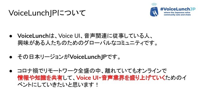 VoiceLunchJPについて
● VoiceLunchは、Voice UI、音声関連に従事している人、
興味がある人たちのためのグローバルなコミュニティです。
● その日本リージョンがVoiceLunchJPです。
● コロナ禍でリモートワーク全盛の中、離れていてもオンラインで
情報や知識を共有して、Voice UI・音声業界を盛り上げていくためのイ
ベントにしていきたいと思います！
