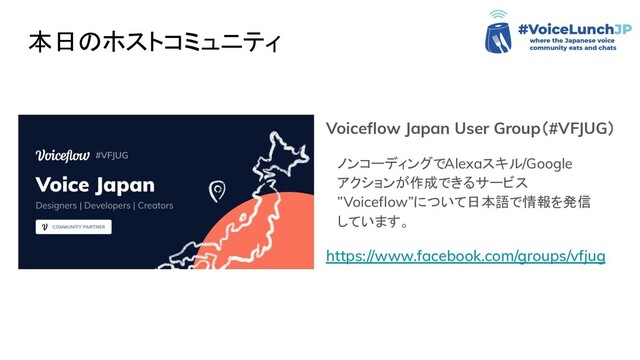 本日のホストコミュニティ
Voiceﬂow Japan User Group（#VFJUG）
ノンコーディングでAlexaスキル/Google
アクションが作成できるサービス
”Voiceﬂow”について日本語で情報を発信
しています。
https://www.facebook.com/groups/vfjug
