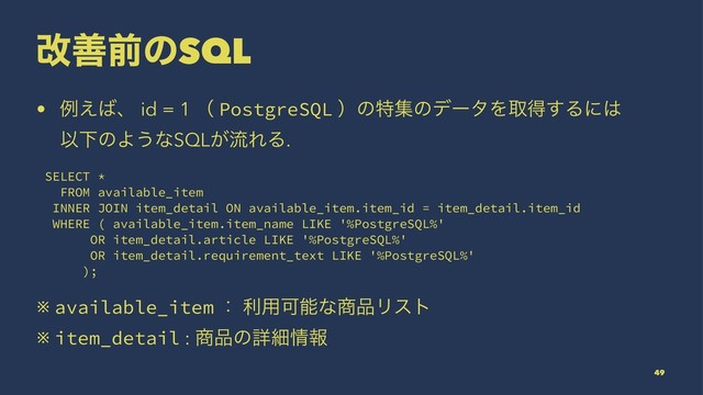 վળલͷSQL
• ྫ͑͹ɺ id = 1 ʢ PostgreSQL ʣͷಛूͷσʔλΛऔಘ͢Δʹ͸
ҎԼͷΑ͏ͳSQL͕ྲྀΕΔ.
SELECT *
FROM available_item
INNER JOIN item_detail ON available_item.item_id = item_detail.item_id
WHERE ( available_item.item_name LIKE '%PostgreSQL%'
OR item_detail.article LIKE '%PostgreSQL%'
OR item_detail.requirement_text LIKE '%PostgreSQL%'
);
※ available_item ɿ ར༻Մೳͳ঎඼Ϧετ
※ item_detail : ঎඼ͷৄࡉ৘ใ
49
