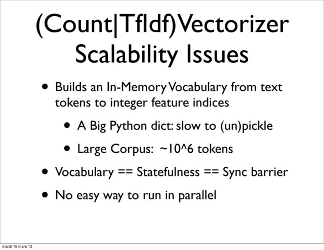 (Count|TfIdf)Vectorizer
Scalability Issues
• Builds an In-Memory Vocabulary from text
tokens to integer feature indices
• A Big Python dict: slow to (un)pickle
• Large Corpus: ~10^6 tokens
• Vocabulary == Statefulness == Sync barrier
• No easy way to run in parallel
mardi 19 mars 13
