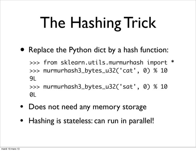 The Hashing Trick
• Replace the Python dict by a hash function:
• Does not need any memory storage
• Hashing is stateless: can run in parallel!
>>> from sklearn.utils.murmurhash import *
>>> murmurhash3_bytes_u32('cat', 0) % 10
9L
>>> murmurhash3_bytes_u32('sat', 0) % 10
0L
mardi 19 mars 13
