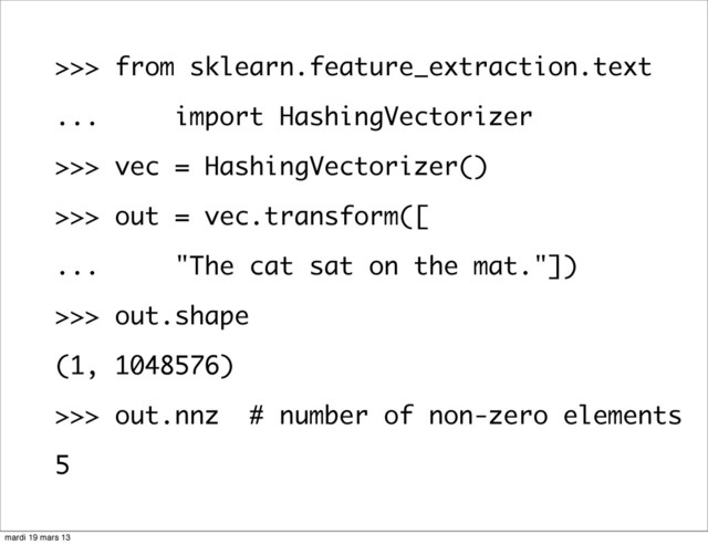 >>> from sklearn.feature_extraction.text
... import HashingVectorizer
>>> vec = HashingVectorizer()
>>> out = vec.transform([
... "The cat sat on the mat."])
>>> out.shape
(1, 1048576)
>>> out.nnz # number of non-zero elements
5
mardi 19 mars 13
