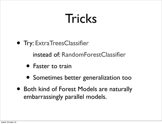 Tricks
• Try: ExtraTreesClassiﬁer
instead of: RandomForestClassiﬁer
• Faster to train
• Sometimes better generalization too
• Both kind of Forest Models are naturally
embarrassingly parallel models.
mardi 19 mars 13
