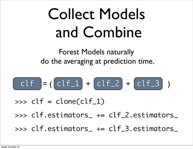 Collect Models
and Combine
clf = ( clf_1 + clf_2 + clf_3 )
Forest Models naturally
do the averaging at prediction time.
>>> clf = clone(clf_1)
>>> clf.estimators_ += clf_2.estimators_
>>> clf.estimators_ += clf_3.estimators_
mardi 19 mars 13
