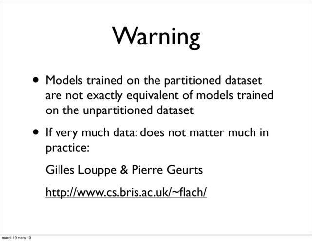 Warning
• Models trained on the partitioned dataset
are not exactly equivalent of models trained
on the unpartitioned dataset
• If very much data: does not matter much in
practice:
Gilles Louppe & Pierre Geurts
http://www.cs.bris.ac.uk/~ﬂach/
mardi 19 mars 13
