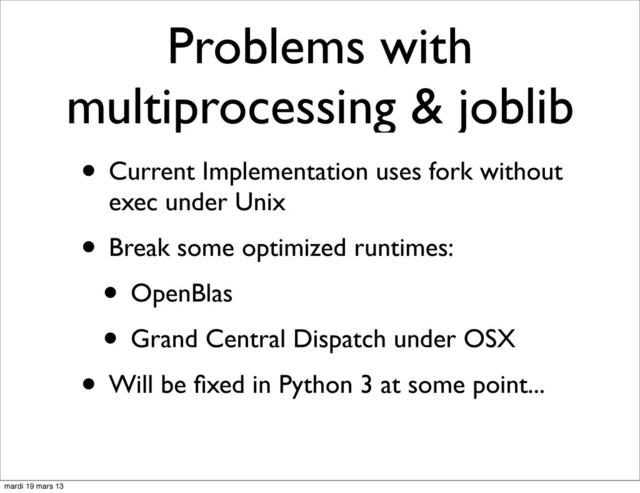 Problems with
multiprocessing & joblib
• Current Implementation uses fork without
exec under Unix
• Break some optimized runtimes:
• OpenBlas
• Grand Central Dispatch under OSX
• Will be ﬁxed in Python 3 at some point...
mardi 19 mars 13
