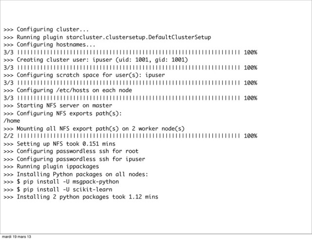 >>> Configuring cluster...
>>> Running plugin starcluster.clustersetup.DefaultClusterSetup
>>> Configuring hostnames...
3/3 |||||||||||||||||||||||||||||||||||||||||||||||||||||||||||||||||||| 100%
>>> Creating cluster user: ipuser (uid: 1001, gid: 1001)
3/3 |||||||||||||||||||||||||||||||||||||||||||||||||||||||||||||||||||| 100%
>>> Configuring scratch space for user(s): ipuser
3/3 |||||||||||||||||||||||||||||||||||||||||||||||||||||||||||||||||||| 100%
>>> Configuring /etc/hosts on each node
3/3 |||||||||||||||||||||||||||||||||||||||||||||||||||||||||||||||||||| 100%
>>> Starting NFS server on master
>>> Configuring NFS exports path(s):
/home
>>> Mounting all NFS export path(s) on 2 worker node(s)
2/2 |||||||||||||||||||||||||||||||||||||||||||||||||||||||||||||||||||| 100%
>>> Setting up NFS took 0.151 mins
>>> Configuring passwordless ssh for root
>>> Configuring passwordless ssh for ipuser
>>> Running plugin ippackages
>>> Installing Python packages on all nodes:
>>> $ pip install -U msgpack-python
>>> $ pip install -U scikit-learn
>>> Installing 2 python packages took 1.12 mins
mardi 19 mars 13
