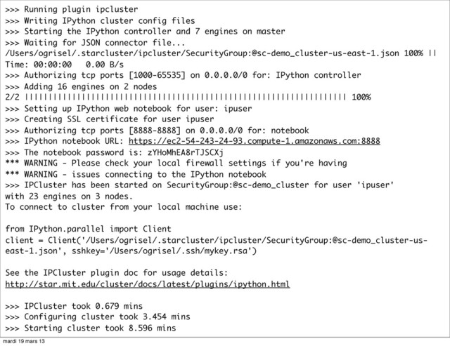 >>> Running plugin ipcluster
>>> Writing IPython cluster config files
>>> Starting the IPython controller and 7 engines on master
>>> Waiting for JSON connector file...
/Users/ogrisel/.starcluster/ipcluster/SecurityGroup:@sc-demo_cluster-us-east-1.json 100% ||
Time: 00:00:00 0.00 B/s
>>> Authorizing tcp ports [1000-65535] on 0.0.0.0/0 for: IPython controller
>>> Adding 16 engines on 2 nodes
2/2 |||||||||||||||||||||||||||||||||||||||||||||||||||||||||||||||||||| 100%
>>> Setting up IPython web notebook for user: ipuser
>>> Creating SSL certificate for user ipuser
>>> Authorizing tcp ports [8888-8888] on 0.0.0.0/0 for: notebook
>>> IPython notebook URL: https://ec2-54-243-24-93.compute-1.amazonaws.com:8888
>>> The notebook password is: zYHoMhEA8rTJSCXj
*** WARNING - Please check your local firewall settings if you're having
*** WARNING - issues connecting to the IPython notebook
>>> IPCluster has been started on SecurityGroup:@sc-demo_cluster for user 'ipuser'
with 23 engines on 3 nodes.
To connect to cluster from your local machine use:
from IPython.parallel import Client
client = Client('/Users/ogrisel/.starcluster/ipcluster/SecurityGroup:@sc-demo_cluster-us-
east-1.json', sshkey='/Users/ogrisel/.ssh/mykey.rsa')
See the IPCluster plugin doc for usage details:
http://star.mit.edu/cluster/docs/latest/plugins/ipython.html
>>> IPCluster took 0.679 mins
>>> Configuring cluster took 3.454 mins
>>> Starting cluster took 8.596 mins
mardi 19 mars 13
