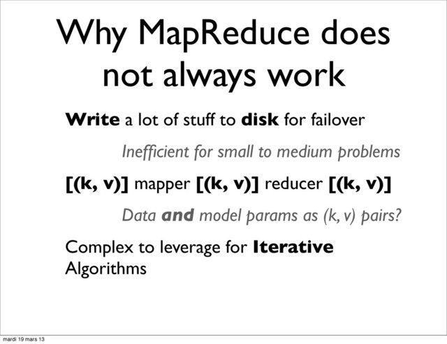 Why MapReduce does
not always work
Write a lot of stuff to disk for failover
Inefﬁcient for small to medium problems
[(k, v)] mapper [(k, v)] reducer [(k, v)]
Data and model params as (k, v) pairs?
Complex to leverage for Iterative
Algorithms
mardi 19 mars 13
