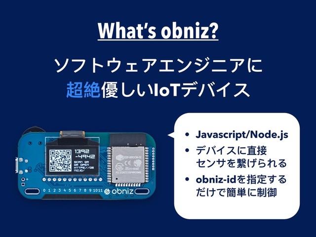What’s obniz?
ソフトウェアエンジニアに
超絶優しいIoTデバイス
• Javascript/Node.js
• デバイスに直接 
センサを繋げられる
• obniz-idを指定する
だけで簡単に制御
