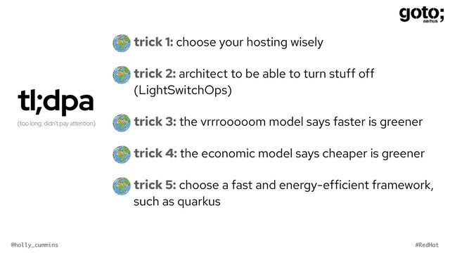 @holly_cummins #RedHat
tl;dpa


(too long; didn’t pay attention)
trick 1: choose your hosting wisely


trick 2: architect to be able to turn stuff off
(LightSwitchOps)


trick 3: the vrrrooooom model says faster is greener


trick 4: the economic model says cheaper is greener


trick 5: choose a fast and energy-efficient framework,
such as quarkus
