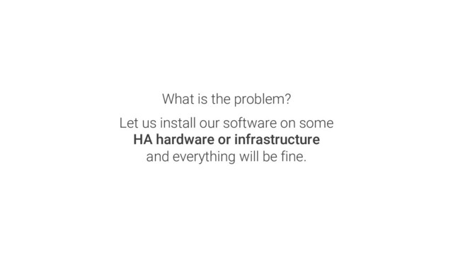 What is the problem?
Let us install our software on some
HA hardware or infrastructure
and everything will be fine.
