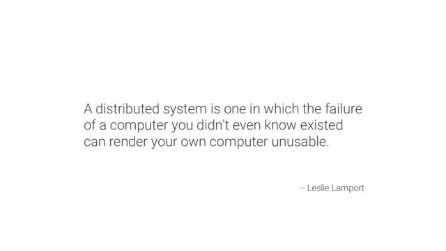 A distributed system is one in which the failure
of a computer you didn't even know existed
can render your own computer unusable.
-- Leslie Lamport
