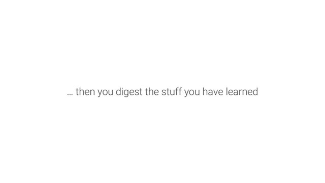 … then you digest the stuff you have learned

