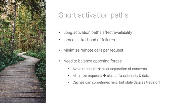 Short activation paths
• Long activation paths affect availability
• Increase likelihood of failures
• Minimize remote calls per request
• Need to balance opposing forces
• Avoid monolith à clear separation of concerns
• Minimize requests à cluster functionality & data
• Caches can sometimes help, but stale data as trade-off
