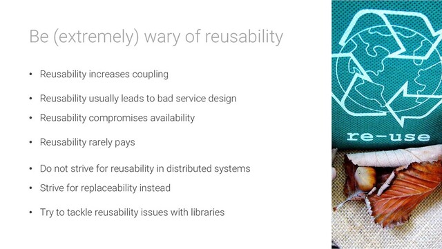 Be (extremely) wary of reusability
• Reusability increases coupling
• Reusability usually leads to bad service design
• Reusability compromises availability
• Reusability rarely pays
• Do not strive for reusability in distributed systems
• Strive for replaceability instead
• Try to tackle reusability issues with libraries

