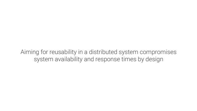 Aiming for reusability in a distributed system compromises
system availability and response times by design
