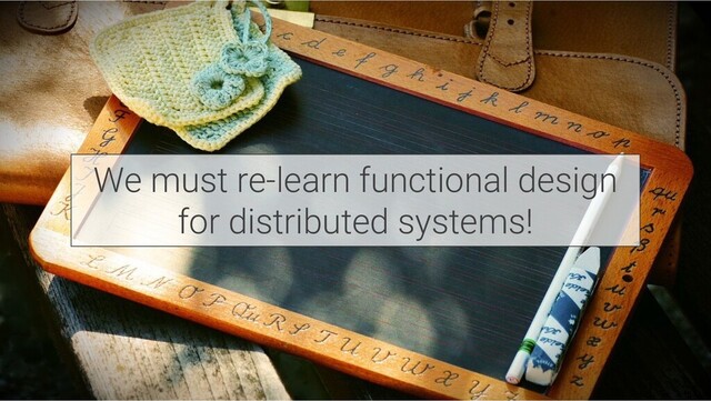 We must re-learn functional design
for distributed systems!
