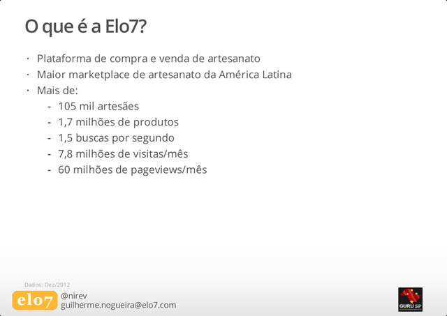 O que é a Elo7?
@nirev
guilherme.nogueira@elo7.com
Plataforma de compra e venda de artesanato
Maior marketplace de artesanato da América Latina
Mais de:
·
·
·
105 mil artesães
1,7 milhões de produtos
1,5 buscas por segundo
7,8 milhões de visitas/mês
60 milhões de pageviews/mês
-
-
-
-
-
Dados: Dez/2012
