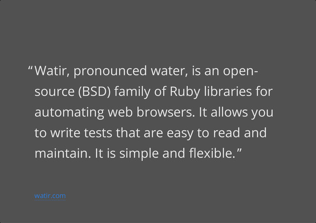 Watir, pronounced water, is an open-
source (BSD) family of Ruby libraries for
automating web browsers. It allows you
to write tests that are easy to read and
maintain. It is simple and flexible.
“
”
watir.com
