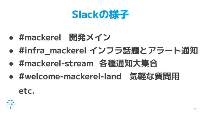 Slackの様子
● #mackerel 開発メイン
● #infra_mackerel インフラ話題とアラート通知
● #mackerel-stream 各種通知大集合
● #welcome-mackerel-land 気軽な質問用
etc.
15
