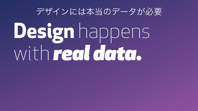Design happens
with real data.
σβΠϯʹ͸ຊ౰ͷσʔλ͕ඞཁ
