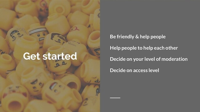 Get started
Be friendly & help people
Help people to help each other
Decide on your level of moderation
Decide on access level
