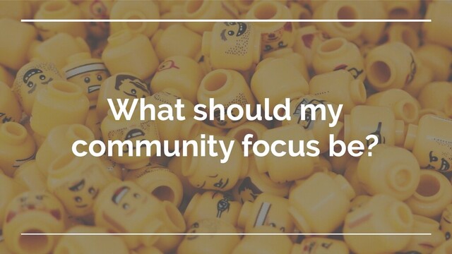 What should my
community focus be?
