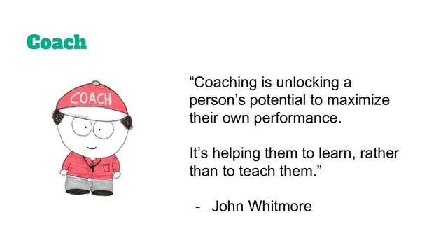 Coach
“Coaching is unlocking a
person’s potential to maximize
their own performance.
It’s helping them to learn, rather
than to teach them.”
- John Whitmore
