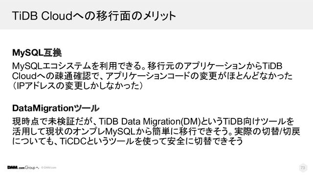 © DMM.com
TiDB Cloudへの移行面のメリット
73
MySQL互換
MySQLエコシステムを利用できる。移行元のアプリケーションからTiDB
Cloudへの疎通確認で、アプリケーションコードの変更がほとんどなかった
（IPアドレスの変更しかしなかった）
DataMigrationツール
現時点で未検証だが、TiDB Data Migration(DM)というTiDB向けツールを
活用して現状のオンプレMySQLから簡単に移行できそう。実際の切替/切戻
についても、TiCDCというツールを使って安全に切替できそう
