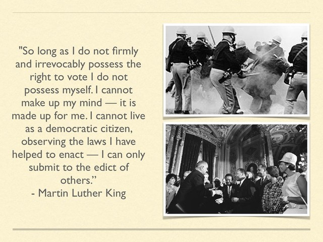 "So long as I do not ﬁrmly
and irrevocably possess the
right to vote I do not
possess myself. I cannot
make up my mind — it is
made up for me. I cannot live
as a democratic citizen,
observing the laws I have
helped to enact — I can only
submit to the edict of
others.”
- Martin Luther King
