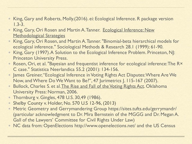 • King, Gary and Roberts, Molly.(2016). ei: Ecological Inference. R package version
1.3-3.
• King, Gary, Ori Rosen and Martin A. Tanner. Ecological Inference: New
Methodological Strategies
• King, Gary, Ori Rosen, and Martin A. Tanner. "Binomial-beta hierarchical models for
ecological inference." Sociological Methods & Research 28.1 (1999): 61-90.
• King, Gary (1997). A Solution to the Ecological Inference Problem. Princeton, NJ:
Princeton University Press.
• Rosen, Ori, et al. "Bayesian and frequentist inference for ecological inference: The R×
C case." Statistica Neerlandica 55.2 (2001): 134-156.
• James Greiner, “Ecological Inference in Voting Rights Act Disputes: Where Are We
Now, and Where Do We Want to Be?”, 47 Jurimetrics J. 115-167 (2007).
• Bullock, Charles S. et al. The Rise and Fall of the Voting Rights Act. Oklahoma
University Press: Norman, 2006.
• Thornburg v. Gingles, 478 U.S. 30,49 (1986).
• Shelby County v. Holder, No. 570 U.S 12-96, (2013)
• Metric Geometry and Gerrymandering Group https://sites.tufts.edu/gerrymandr/
(particular acknowledgment to Dr. Mira Bernstein of the MGGG and Dr. Megan A.
Gall of the Lawyers’ Committee for Civil Rights Under Law)
• NC data from: OpenElections http://www.openelections.net/ and the US Census

