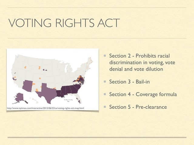 VOTING RIGHTS ACT
Section 2 - Prohibits racial
discrimination in voting, vote
denial and vote dilution
Section 3 - Bail-in
Section 4 - Coverage formula
Section 5 - Pre-clearance
http://www.nytimes.com/interactive/2013/06/23/us/voting-rights-act-map.html

