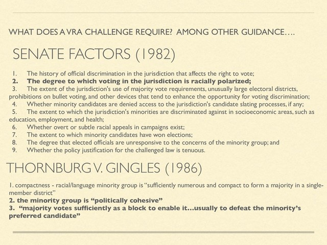 THORNBURG V. GINGLES (1986)
WHAT DOES A VRA CHALLENGE REQUIRE? AMONG OTHER GUIDANCE….
1. The history of ofﬁcial discrimination in the jurisdiction that affects the right to vote;
2. The degree to which voting in the jurisdiction is racially polarized;
3. The extent of the jurisdiction's use of majority vote requirements, unusually large electoral districts,
prohibitions on bullet voting, and other devices that tend to enhance the opportunity for voting discrimination;
4. Whether minority candidates are denied access to the jurisdiction's candidate slating processes, if any;
5. The extent to which the jurisdiction's minorities are discriminated against in socioeconomic areas, such as
education, employment, and health;
6. Whether overt or subtle racial appeals in campaigns exist;
7. The extent to which minority candidates have won elections;
8. The degree that elected ofﬁcials are unresponsive to the concerns of the minority group; and
9. Whether the policy justiﬁcation for the challenged law is tenuous.
1. compactness - racial/language minority group is “sufﬁciently numerous and compact to form a majority in a single-
member district”
2. the minority group is “politically cohesive”
3. “majority votes sufﬁciently as a block to enable it…usually to defeat the minority’s
preferred candidate”
SENATE FACTORS (1982)
