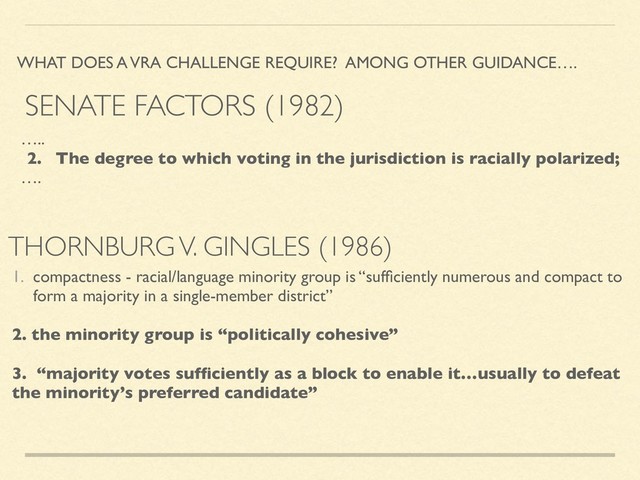 THORNBURG V. GINGLES (1986)
WHAT DOES A VRA CHALLENGE REQUIRE? AMONG OTHER GUIDANCE….
…..
2. The degree to which voting in the jurisdiction is racially polarized;
….
1. compactness - racial/language minority group is “sufﬁciently numerous and compact to
form a majority in a single-member district”
2. the minority group is “politically cohesive”
3. “majority votes sufﬁciently as a block to enable it…usually to defeat
the minority’s preferred candidate”
SENATE FACTORS (1982)
