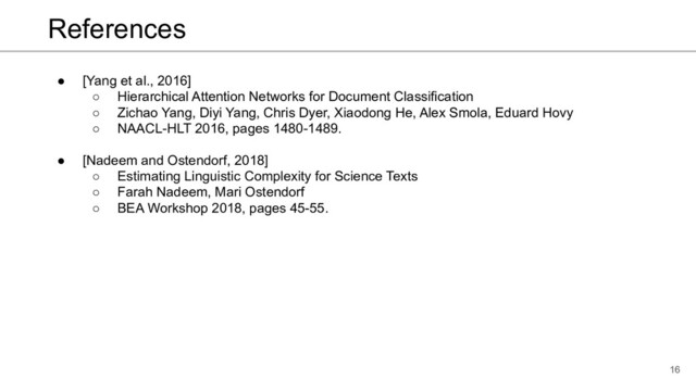 References
● [Yang et al., 2016]
○ Hierarchical Attention Networks for Document Classification
○ Zichao Yang, Diyi Yang, Chris Dyer, Xiaodong He, Alex Smola, Eduard Hovy
○ NAACL-HLT 2016, pages 1480-1489.
● [Nadeem and Ostendorf, 2018]
○ Estimating Linguistic Complexity for Science Texts
○ Farah Nadeem, Mari Ostendorf
○ BEA Workshop 2018, pages 45-55.
16
