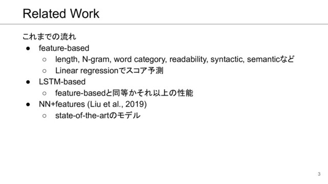 Related Work
これまでの流れ
● feature-based
○ length, N-gram, word category, readability, syntactic, semanticなど
○ Linear regressionでスコア予測
● LSTM-based
○ feature-basedと同等かそれ以上の性能
● NN+features (Liu et al., 2019)
○ state-of-the-artのモデル
3
