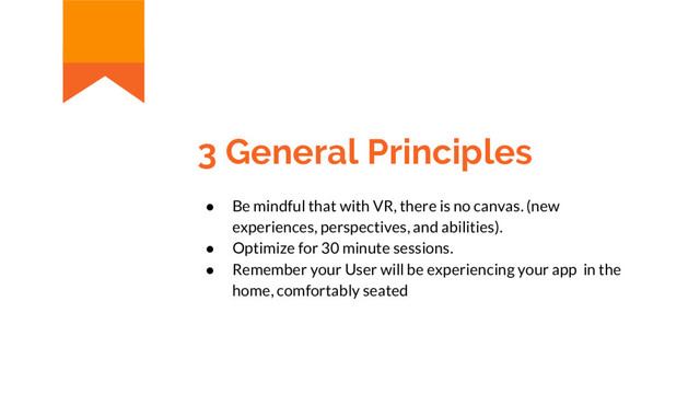3 General Principles
● Be mindful that with VR, there is no canvas. (new
experiences, perspectives, and abilities).
● Optimize for 30 minute sessions.
● Remember your User will be experiencing your app in the
home, comfortably seated
