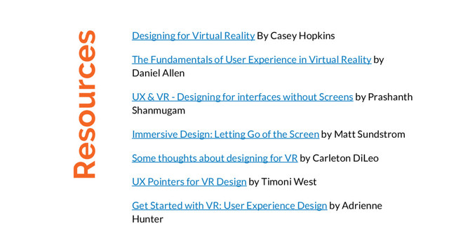 Resources
Designing for Virtual Reality By Casey Hopkins
The Fundamentals of User Experience in Virtual Reality by
Daniel Allen
UX & VR - Designing for interfaces without Screens by Prashanth
Shanmugam
Immersive Design: Letting Go of the Screen by Matt Sundstrom
Some thoughts about designing for VR by Carleton DiLeo
UX Pointers for VR Design by Timoni West
Get Started with VR: User Experience Design by Adrienne
Hunter

