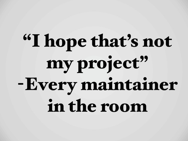 “I hope that’s not
my project”
-Every maintainer
in the room
