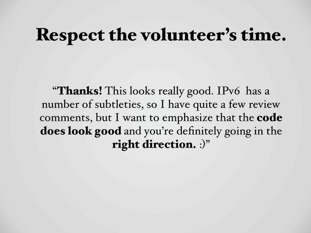 Respect the volunteer’s time.
“Thanks! This looks really good. IPv6 has a
number of subtleties, so I have quite a few review
comments, but I want to emphasize that the code
does look good and you’re deﬁnitely going in the
right direction. :)”
