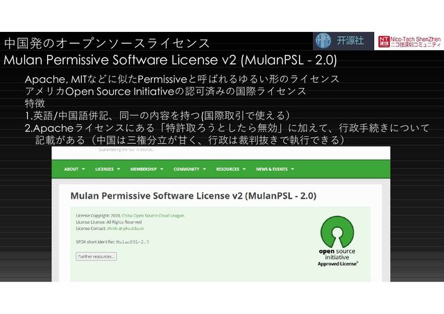 中国発のオープンソースライセンス
Mulan Permissive Software License v2 (MulanPSL - 2.0)
Apache, MITなどに似たPermissiveと呼ばれるゆるい形のライセンス
アメリカOpen Source Initiativeの認可済みの国際ライセンス
特徴
1.英語/中国語併記、同一の内容を持つ(国際取引で使える）
2.Apacheライセンスにある「特許取ろうとしたら無効」に加えて、行政手続きについて
記載がある（中国は三権分立が甘く、行政は裁判抜きで執行できる）
