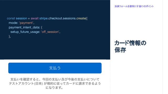 const session = await stripe.checkout.sessions.create({
mode: 'payment',
payment_intent_data: {
setup_future_usage: 'oﬀ_session',
},
決済フォームを便利にする
3つのポイント
カード情報の
保存
