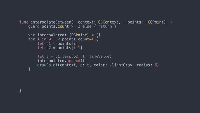 func interpolateBetween(_ context: CGContext, _ points: [CGPoint]) {
guard points.count >= 2 else { return }
var interpolated: [CGPoint] = []
for i in 0 ..< points.count-1 {
let p1 = points[i]
let p2 = points[i+1]
let t = p1.lerp(p2, t: timeValue)
interpolated.append(t)
drawPoint(context, p: t, color: .lightGray, radius: 6)
}
}
