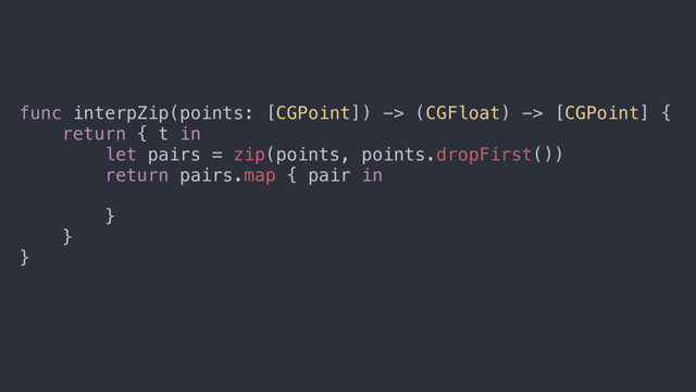func interpZip(points: [CGPoint]) -> (CGFloat) -> [CGPoint] {
return { t in
let pairs = zip(points, points.dropFirst())
return pairs.map { pair in
return lerp(pair.0, pair.1, t)
}
}
}
